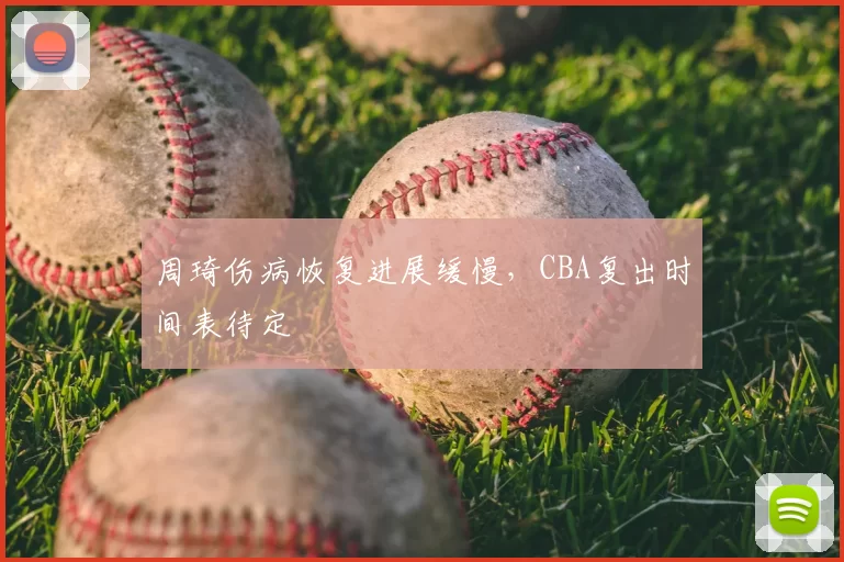 周琦伤病恢复进展缓慢，CBA复出时间表待定
