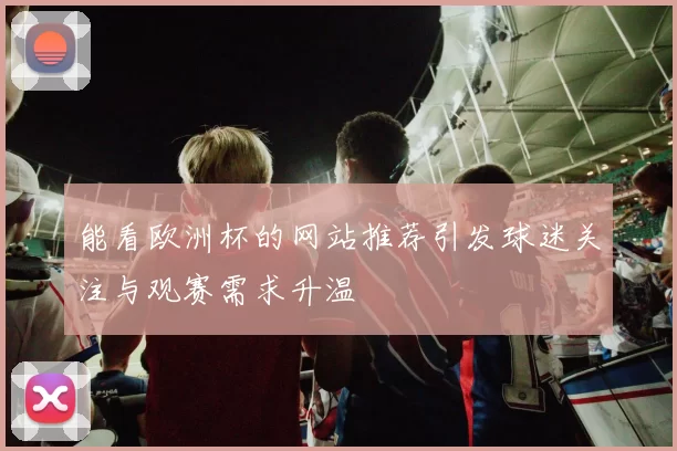 能看欧洲杯的网站推荐引发球迷关注与观赛需求升温