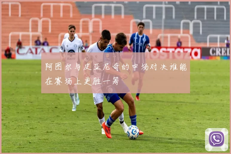 阿图尔与皮亚尼奇的中场对决谁能在赛场上更胜一筹