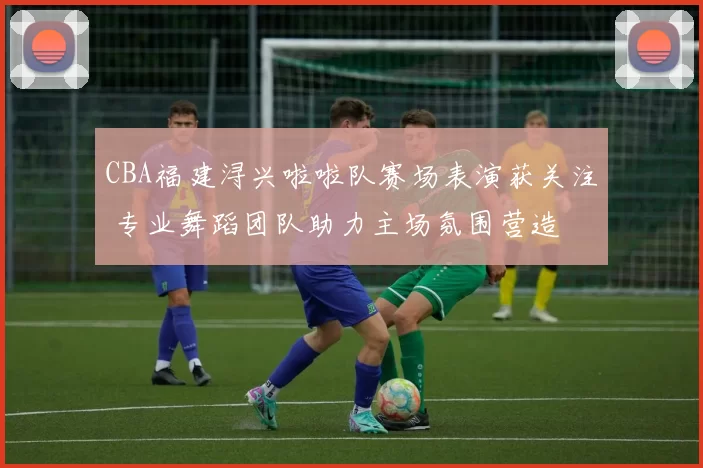 CBA福建浔兴啦啦队赛场表演获关注 专业舞蹈团队助力主场氛围营造