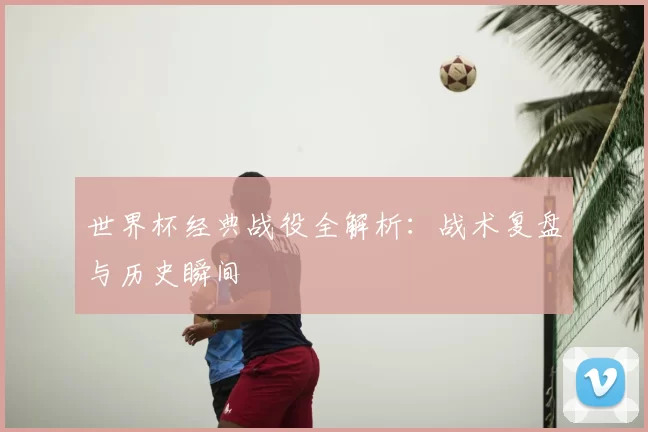 世界杯经典战役全解析:战术复盘与历史瞬间