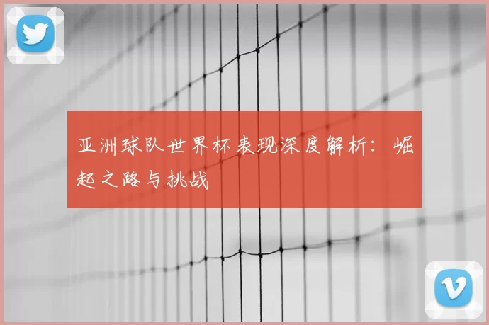 亚洲球队世界杯表现深度解析：崛起之路与挑战