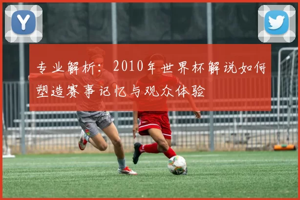 专业解析:2010年世界杯解说如何塑造赛事记忆与观众体验