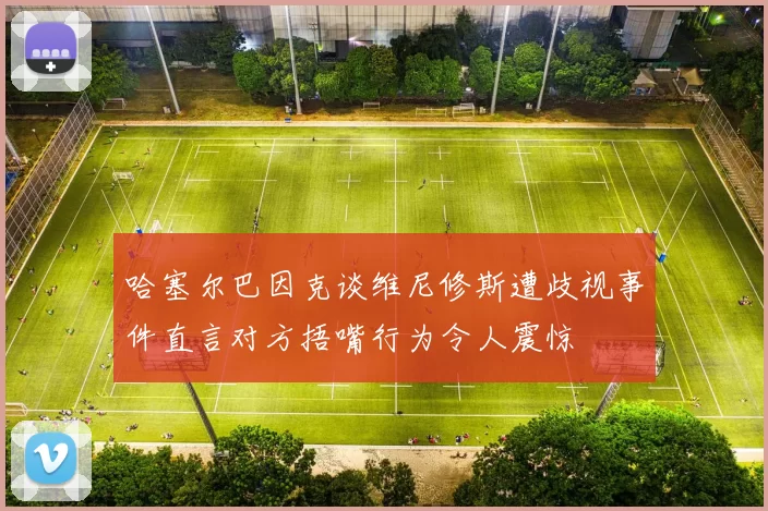 哈塞尔巴因克谈维尼修斯遭歧视事件直言对方捂嘴行为令人震惊
