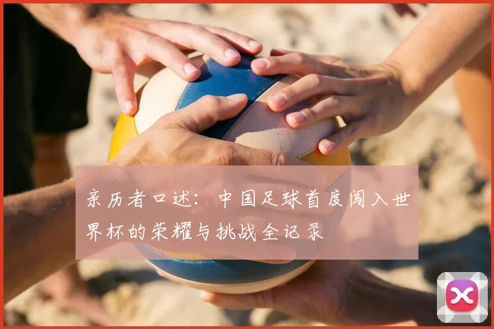 亲历者口述：中国足球首度闯入世界杯的荣耀与挑战全记录