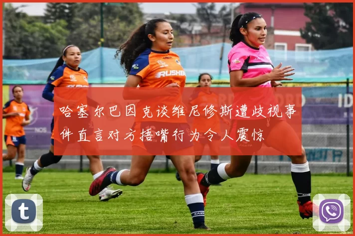 哈塞尔巴因克谈维尼修斯遭歧视事件直言对方捂嘴行为令人震惊