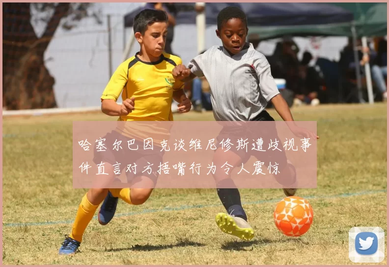 哈塞尔巴因克谈维尼修斯遭歧视事件直言对方捂嘴行为令人震惊