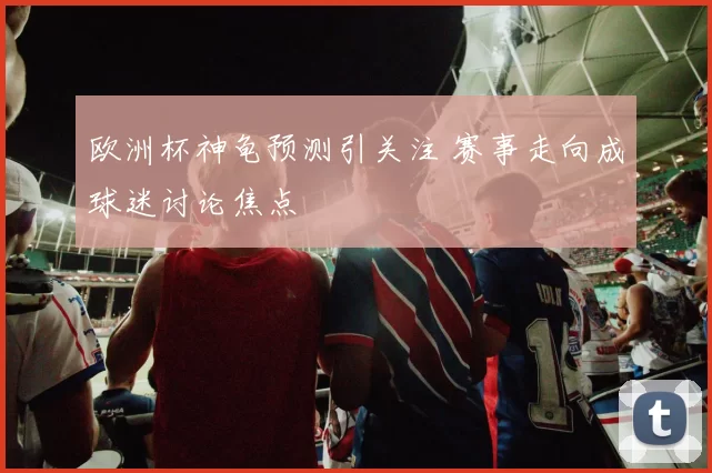 欧洲杯神龟预测引关注 赛事走向成球迷讨论焦点