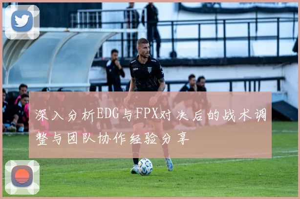 深入分析EDG与FPX对决后的战术调整与团队协作经验分享