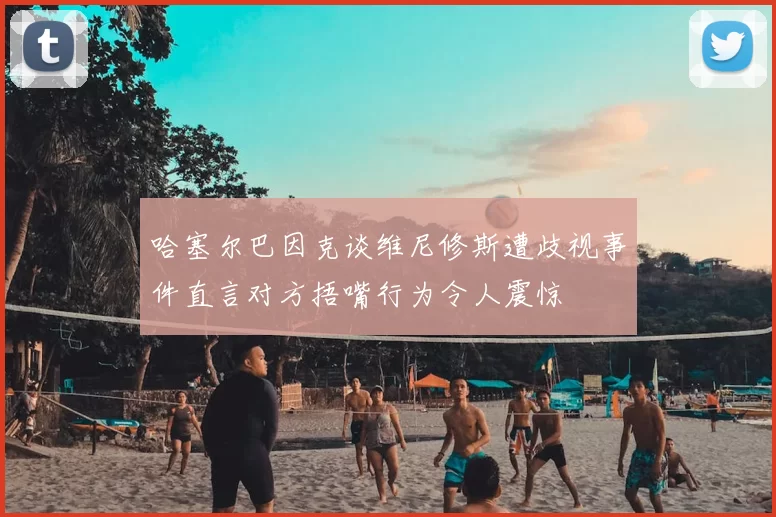 哈塞尔巴因克谈维尼修斯遭歧视事件直言对方捂嘴行为令人震惊