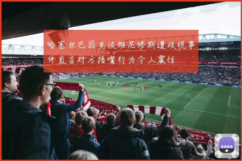 哈塞尔巴因克谈维尼修斯遭歧视事件直言对方捂嘴行为令人震惊