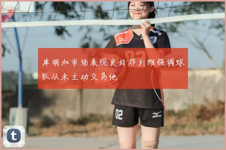 库明加市场表现良好邓利维强调球队从未主动交易他