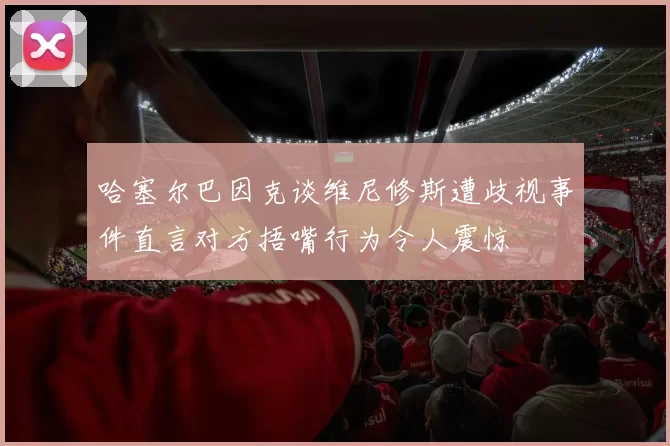 哈塞尔巴因克谈维尼修斯遭歧视事件直言对方捂嘴行为令人震惊