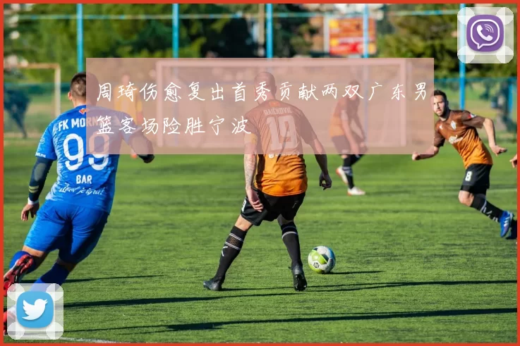 周琦伤愈复出首秀贡献两双广东男篮客场险胜宁波